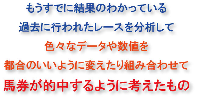 もうすでに結果のわかっている過去に行われたレースを分析して、色々なデータや数値を都合のいいように組み合わせて、馬券が的中するように考えたもの