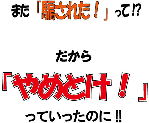 また「騙された!」って!?だからやめとけっていったのに!!