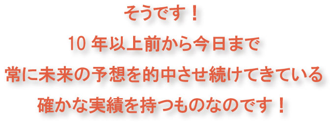 そうです!10年以上前から今日まで常に未来の予想を的中させ続けてきている確かなものです!