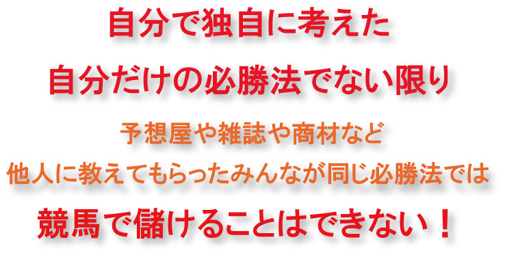 自分で独自に考えた自分だけの必勝法でない限り、予想屋や雑誌や商材など、他人に教えてもらったみんな同じ必勝法では競馬で儲けることはできない!